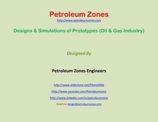 Petroleum Zones
                   http://www.petroleumzones.com


Designs & Simulations of Prototypes (Oil & Gas Industry)



                           Designed By


                Petroleum Zones Engineers

                 http://www.slideshare.net/PZoneSlide

                http://www.youtube.com/Petroleumzone

               http://www.linkedin.com/in/petroleumzone
                   Email Us: design@petroleumzones.com
 