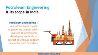 Petroleum Engineering
& its scope in India
Petroleum engineering is
one of the highest paid
engineering courses which
involves designing and
developing methods to
extract oil and gas deposits
below the earth’s surface.
www.poornima.org
 
