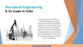 During the course of B Tech, a
student undergoes training in
industrial process for petroleum
extraction via mining, drilling, etc.
After graduation, a petroleum
engineer is readily recruited by oil
or gas company to carry industry
best methodologies for extraction
of petroleum products from the
earth and seafloor.
Petroleum Engineering
& its scope in India
www.poornima.org
 