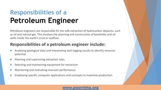 Responsibilities of a
Petroleum Engineer
Petroleum engineers are responsible for the safe extraction of hydrocarbon deposits, such
as oil and natural gas. This involves the planning and construction of boreholes and oil
wells inside the earth’s crust or seafloor.
Responsibilities of a petroleum engineer include:
 Analyzing geological data and interpreting well-logging results to identify resource
potential.
 Planning and supervising extraction sites.
 Selecting and maintaining equipment for extraction.
 Monitoring and evaluating reservoir performance.
 Employing specific computer applications and concepts to maximize production.
www.poornima.org
 