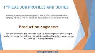 TYPICAL JOB PROFILES AND DUTIES
A fresher in petroleum engineering should aim to join a renowned petroleum
company, where he/she will deliver his duties in one of the following profiles:
Production engineers
This profile requires the person to handle daily management of oil and gas
production operations and help to maximize profitability by increasing revenue
and lowering operating expenses.
www.poornima.org
 