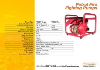 Petrol Fire
                                                                         Fighting Pumps


             Model Type      TP2200 Single           TP2200 Twin
   Suction Port Diameter     38 mm (1.5 inch)
Discharge Ports Diameter     25, 25, 38 mm (1, 1, 1.5 inch)
               Total Head    75 m                    95 m
     Maximum Flow Rate       500 L/min               300 L/min
 Maximum Suction Head        8m
           Engine Model      200
        Maximum Output       6.5 hp
      Fuel Tank Capacity     3.6 L
           Displacement      196 cc
        Maximum Speed        3600 rpm
         Cooling System      Forced Air Cooling by Flywheel Fan
         Ignition System     Non-contact Transistorized Ignition (TCI)
         Starting System     Recoil Manual Start
            Electric Start   Optional                No
           Shaft Rotation    Counter Clockwise
              Dry Weight     25 kg
   Dimensions L x W x H      555 x 445 x 470 mm




                             Call toll free 1300 730 716 or visit http://genquip.com.au
 