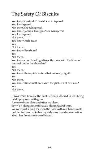 The Safety Of Biscuits 
You know Custard Creams? she whispered. 
Yes, I whispered. 
Not them, she whispered. 
You know Jammie Dodgers? she whispered. 
Yes, I whispered. 
Not them. 
You know Rich Teas? 
Yes. 
Not them. 
You know Bourbons? 
Yes. 
Not them. 
You know chocolate Digestives, the ones with the layer of 
caramel under the chocolate? 
Yes. 
Not them. 
You know those pink wafers that are really light? 
Yes. 
Not them. 
You know those malt ones with the pictures of cows on? 
Yes. 
Not them. 
It was weird because the bank we both worked in was being 
held up by men with guns. 
A scene of complete and utter mayhem. 
Sawn-off shotguns, balaclavas, shouting and tears. 
We were just sitting there on the floor with our hands cable 
tied behind our backs having a dysfunctional conversation 
about her favourite type of biscuit. 
46 
