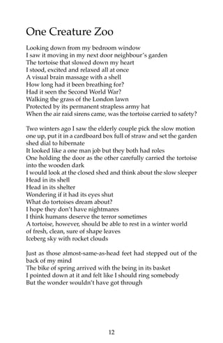 One Creature Zoo 
Looking down from my bedroom window 
I saw it moving in my next door neighbour’s garden 
The tortoise that slowed down my heart 
I stood, excited and relaxed all at once 
A visual brain massage with a shell 
How long had it been breathing for? 
Had it seen the Second World War? 
Walking the grass of the London lawn 
Protected by its permanent strapless army hat 
When the air raid sirens came, was the tortoise carried to safety? 
Two winters ago I saw the elderly couple pick the slow motion 
one up, put it in a cardboard box full of straw and set the garden 
shed dial to hibernate 
It looked like a one man job but they both had roles 
One holding the door as the other carefully carried the tortoise 
into the wooden dark 
I would look at the closed shed and think about the slow sleeper 
Head in its shell 
Head in its shelter 
Wondering if it had its eyes shut 
What do tortoises dream about? 
I hope they don’t have nightmares 
I think humans deserve the terror sometimes 
A tortoise, however, should be able to rest in a winter world 
of fresh, clean, sure of shape leaves 
Iceberg sky with rocket clouds 
Just as those almost-same-as-head feet had stepped out of the 
back of my mind 
The bike of spring arrived with the being in its basket 
I pointed down at it and felt like I should ring somebody 
But the wonder wouldn’t have got through 
12 
 