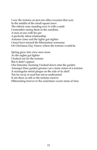 I saw the tortoise on just one other occasion that year 
In the middle of the small square lawn 
The elderly man standing over it with a smile 
I remember seeing them in the sunshine 
A man at one with his pet 
A perfectly silent relationship 
Autumn came and the lights got nighter 
I must have missed the hibernation ceremony 
On Christmas Day I knew where the tortoise would be 
Spring grew into view once more 
As the nights got lighter 
I looked out for the tortoise 
But it didn’t appear 
One Saturday morning I looked down onto the garden 
Amongst three garden gnomes sat a stone statue of a tortoise 
A rectangular metal plaque on the side of its shell 
Too far away to read but not to understand 
It sits there as still as the tortoise used to 
Hibernating forever in the sometimes warm stone of time 
13 
 
