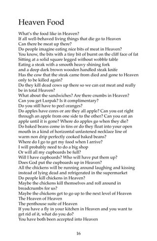 Heaven Food 
What’s the food like in Heaven? 
If all well-behaved living things that die go to Heaven 
Can there be meat up there? 
Do people imagine eating nice bits of meat in Heaven? 
You know, the bits with a tiny bit of burnt on the cliff face of fat 
Sitting at a solid square legged without wobble table 
Eating a steak with a smooth heavy shining fork 
and a deep dark brown wooden handled steak knife 
Has the cow that the steak came from died and gone to Heaven 
only to be killed again? 
Do they kill dead cows up there so we can eat meat and really 
be in total Heaven? 
What about the sandwiches? Are there crumbs in Heaven? 
Can you get Lurpak? Is it complimentary? 
Do you still have to peel oranges? 
Do apples have cores or are they all apple? Can you eat right 
through an apple from one side to the other? Can you eat an 
apple until it is gone? Where do apples go when they die? 
Do baked beans come in tins or do they float into your open 
mouth in a kind of horizontal unfastened necklace line of 
warm non drip perfectly cooked baked beans? 
Where do I go to get my food when I arrive? 
I will probably need to do a big shop 
Or will all my cupboards be full? 
Will I have cupboards? Who will have put them up? 
Does God put the cupboards up in Heaven? 
All the chickens will be running around laughing and kissing 
instead of lying dead and refrigerated in the supermarket 
Do people kill chickens in Heaven? 
Maybe the chickens kill themselves and roll around in 
breadcrumbs for us? 
Maybe the chickens get to go up to the next level of Heaven 
The Heaven of Heaven 
The penthouse suite of Heaven 
If you have a fly in your kitchen in Heaven and you want to 
get rid of it, what do you do? 
You have both been accepted into Heaven 
16 
 