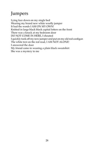 Jumpers 
Lying face down on my single bed 
Wearing my brand new white woolly jumper 
It had the words I AM ON MY OWN! 
Knitted in large black block capital letters on the front 
There was a knock at my bedroom door 
DO NOT COME IN HERE, I shouted 
I quickly took off my new jumper and put on my old red cardigan 
The white text on the red read, I AM NOT ALONE! 
I answered the door 
My friend came in wearing a plain black sweatshirt 
She was a mystery to me 
28 
 