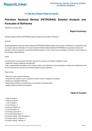 Find Industry reports, Company profiles
ReportLinker                                                                                and Market Statistics



                                            >> Get this Report Now by email!

Petroliam Nasional Berhad (PETRONAS) Detailed Analysis and
Forecasts of Refineries
Published on January 2009

                                                                                                             Report Summary

Petroliam Nasional Berhad (PETRONAS) Detailed Analysis and Forecasts of Refineries


Summary


Global Market Direct's Petroliam Nasional Berhad (PETRONAS) Detailed Analysis and Forecasts of Refineries is an essential source
for company data and information. The report examines Petroliam Nasional Berhad (PETRONAS)'s key business structure and
operations, history and products, and provides detailed analysis of its key revenue lines and strategy. It provides a unique insight into
the company's major Refineries


Scope


' Provides all the crucial company information required for business and competitor intelligence needs
' Details the company's Refineries internationally.
' Data is supplemented with details on the company's history, key executives, business description, locations and subsidiaries as well
as a list of products and services and the latest available company statement.


Resons to buy


' Obtain up to date company information.
' Understand and respond to your competitors' business structure, strategy and prospects.
' Assess your competitor's Refineries
' Support sales activities by understanding your customers' businesses better.
' Qualify prospective partners and suppliers.




                                                                                                              Table of Content

1 Table of Contents
1 Table of Contents 2
1.1 List of Tables 9
1.2 List of Figures 11
2 Company Snapshot 12
2.1 Key Information 12
2.2 Company Overview 12
2.3 Financial Performance 12
2.4 Industry Outlook ' LNG Terminals 12
2.5 Industry Outlook ' Pipelines 13
2.6 Industry Outlook ' Refining 14


Petroliam Nasional Berhad (PETRONAS) Detailed Analysis and Forecasts of Refineries                                               Page 1/8
 