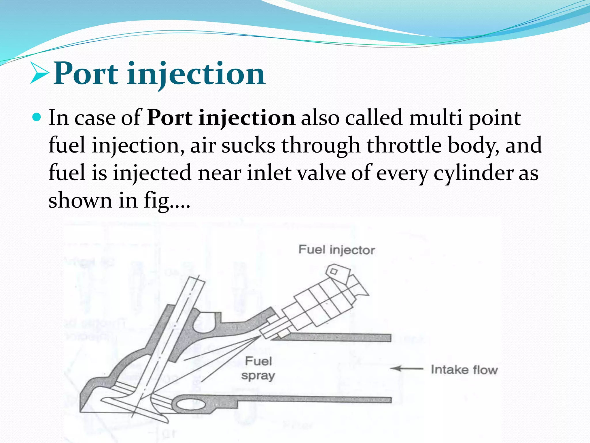 Port injection
 In case of Port injection also called multi point
fuel injection, air sucks through throttle body, and
fuel is injected near inlet valve of every cylinder as
shown in fig….
 