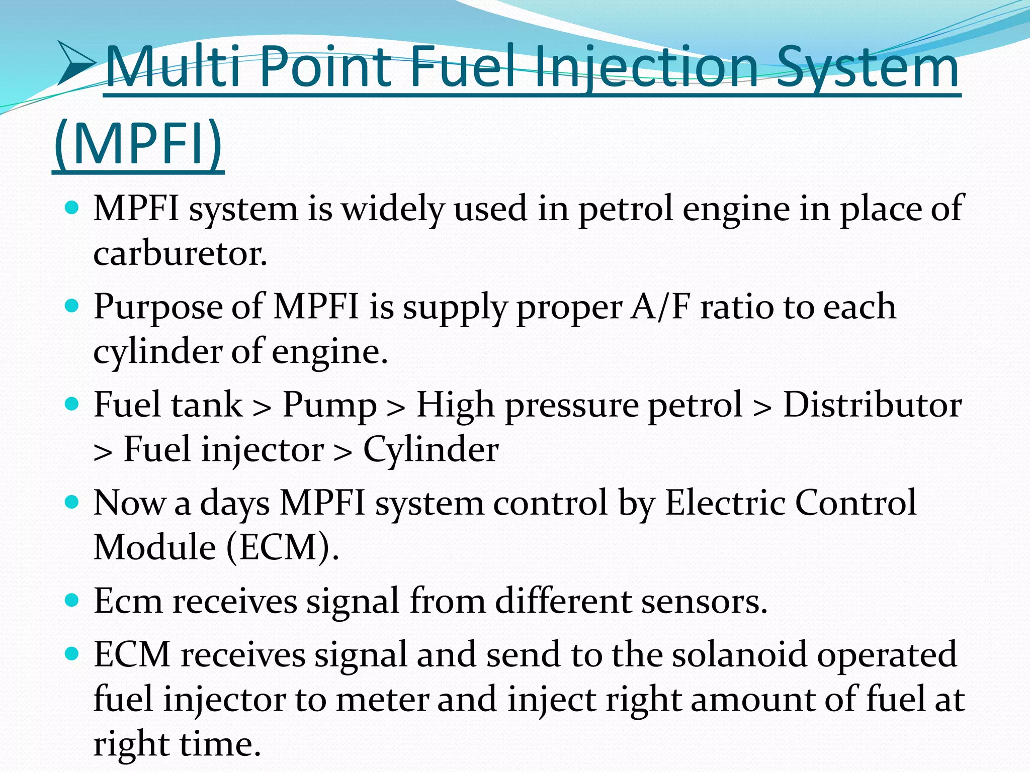 Multi Point Fuel Injection System
(MPFI)
 MPFI system is widely used in petrol engine in place of
carburetor.
 Purpose of MPFI is supply proper A/F ratio to each
cylinder of engine.
 Fuel tank > Pump > High pressure petrol > Distributor
> Fuel injector > Cylinder
 Now a days MPFI system control by Electric Control
Module (ECM).
 Ecm receives signal from different sensors.
 ECM receives signal and send to the solanoid operated
fuel injector to meter and inject right amount of fuel at
right time.
 