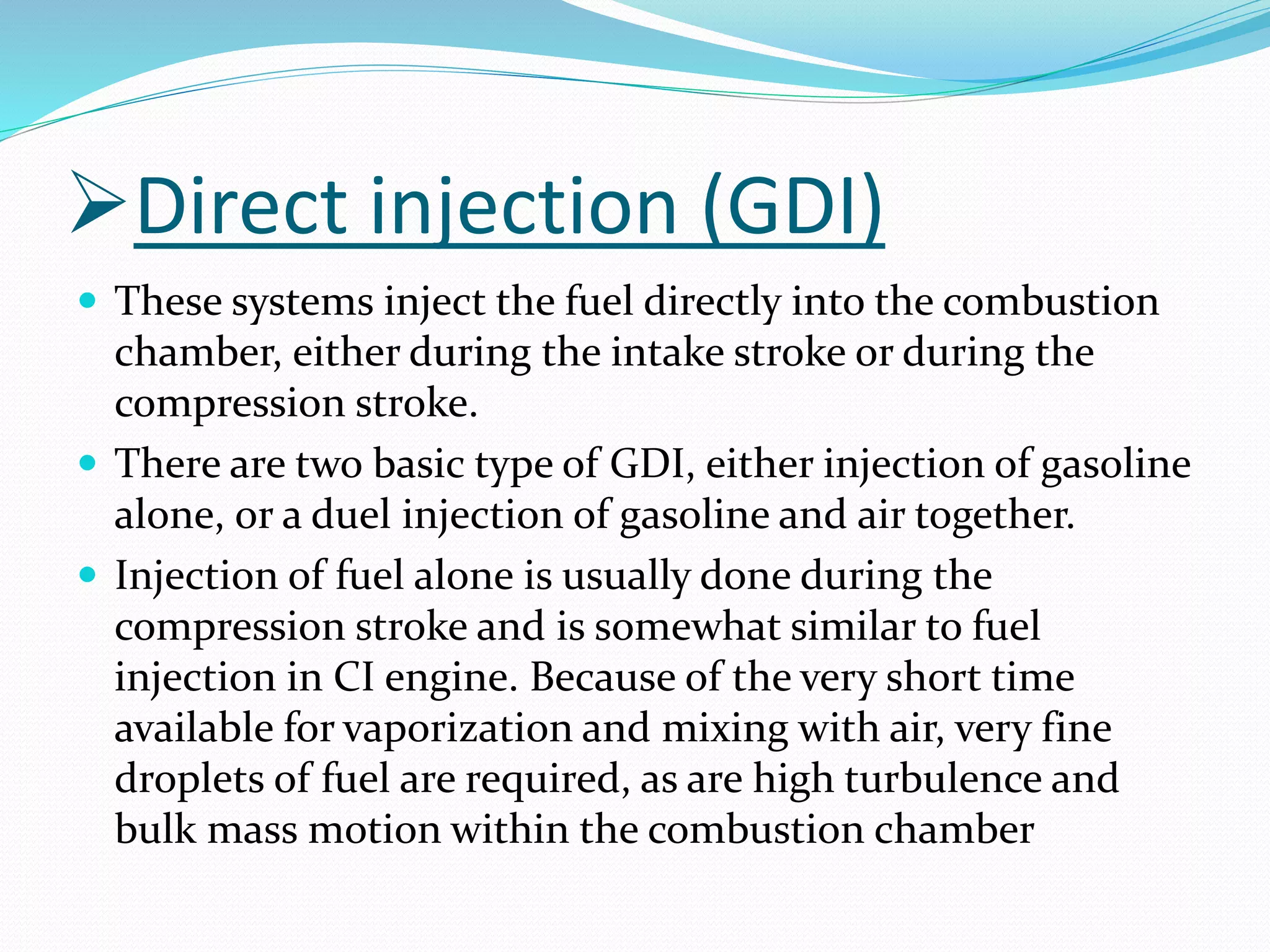 Direct injection (GDI)
 These systems inject the fuel directly into the combustion
chamber, either during the intake stroke or during the
compression stroke.
 There are two basic type of GDI, either injection of gasoline
alone, or a duel injection of gasoline and air together.
 Injection of fuel alone is usually done during the
compression stroke and is somewhat similar to fuel
injection in CI engine. Because of the very short time
available for vaporization and mixing with air, very fine
droplets of fuel are required, as are high turbulence and
bulk mass motion within the combustion chamber
 