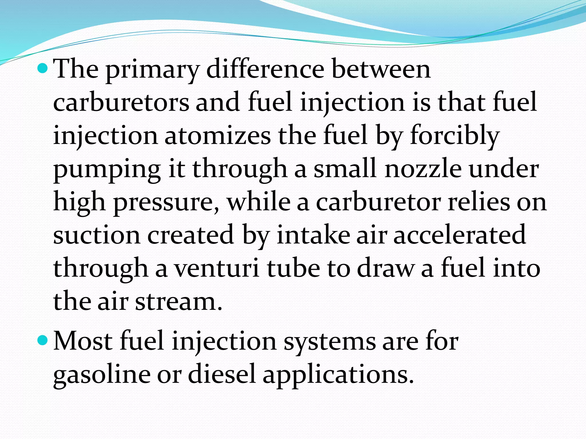 The primary difference between
carburetors and fuel injection is that fuel
injection atomizes the fuel by forcibly
pumping it through a small nozzle under
high pressure, while a carburetor relies on
suction created by intake air accelerated
through a venturi tube to draw a fuel into
the air stream.
Most fuel injection systems are for
gasoline or diesel applications.
 