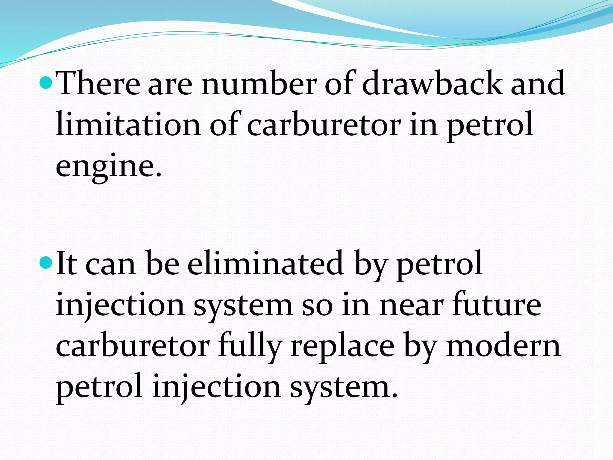 There are number of drawback and
limitation of carburetor in petrol
engine.
It can be eliminated by petrol
injection system so in near future
carburetor fully replace by modern
petrol injection system.
 