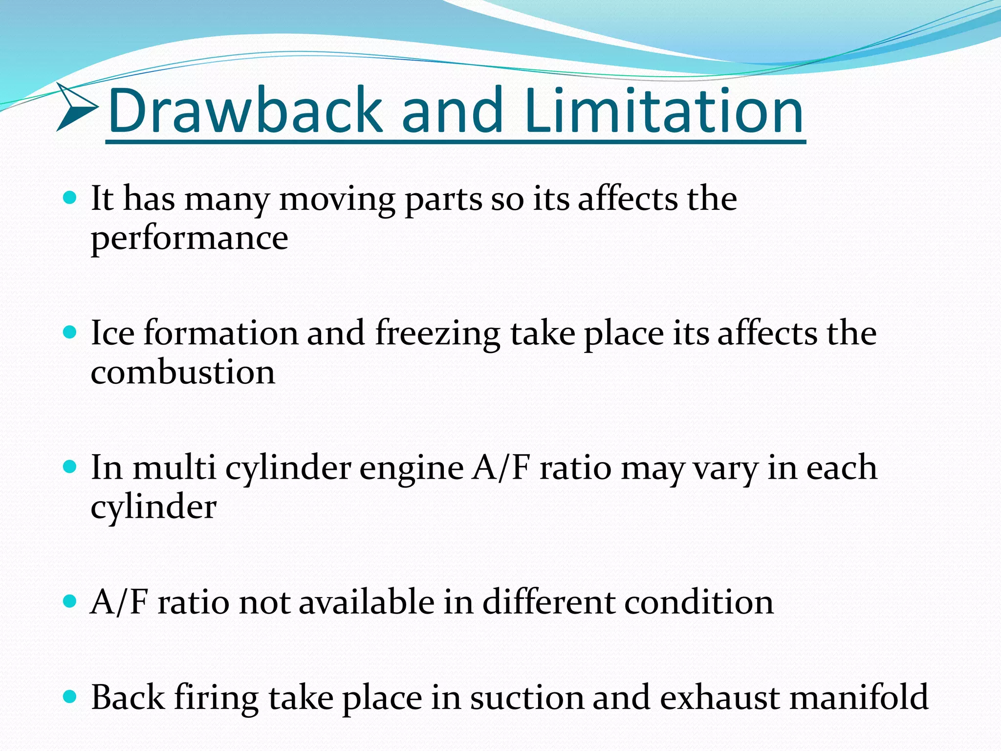 Drawback and Limitation
 It has many moving parts so its affects the
performance
 Ice formation and freezing take place its affects the
combustion
 In multi cylinder engine A/F ratio may vary in each
cylinder
 A/F ratio not available in different condition
 Back firing take place in suction and exhaust manifold
 
