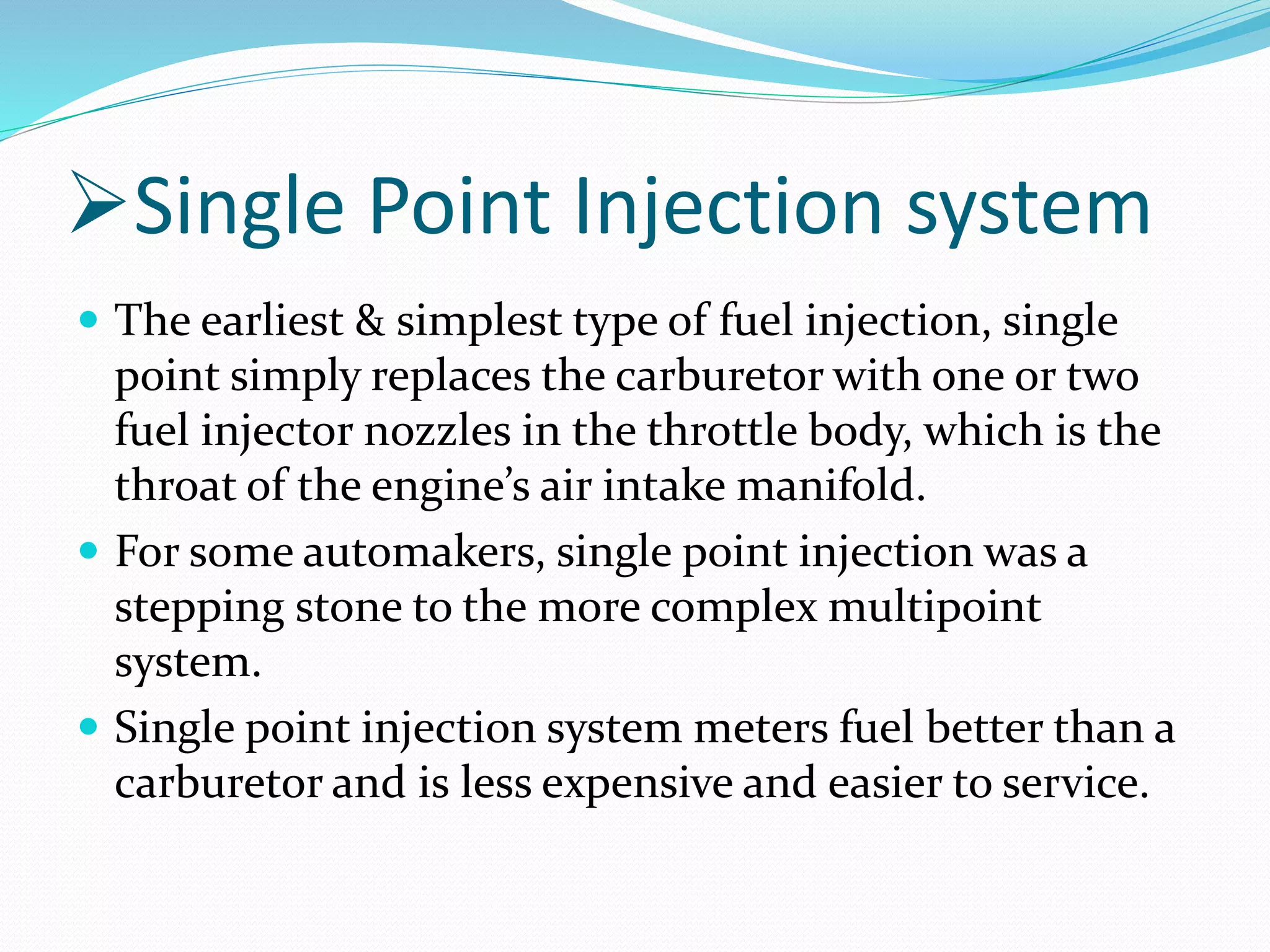Single Point Injection system
 The earliest & simplest type of fuel injection, single
point simply replaces the carburetor with one or two
fuel injector nozzles in the throttle body, which is the
throat of the engine’s air intake manifold.
 For some automakers, single point injection was a
stepping stone to the more complex multipoint
system.
 Single point injection system meters fuel better than a
carburetor and is less expensive and easier to service.
 