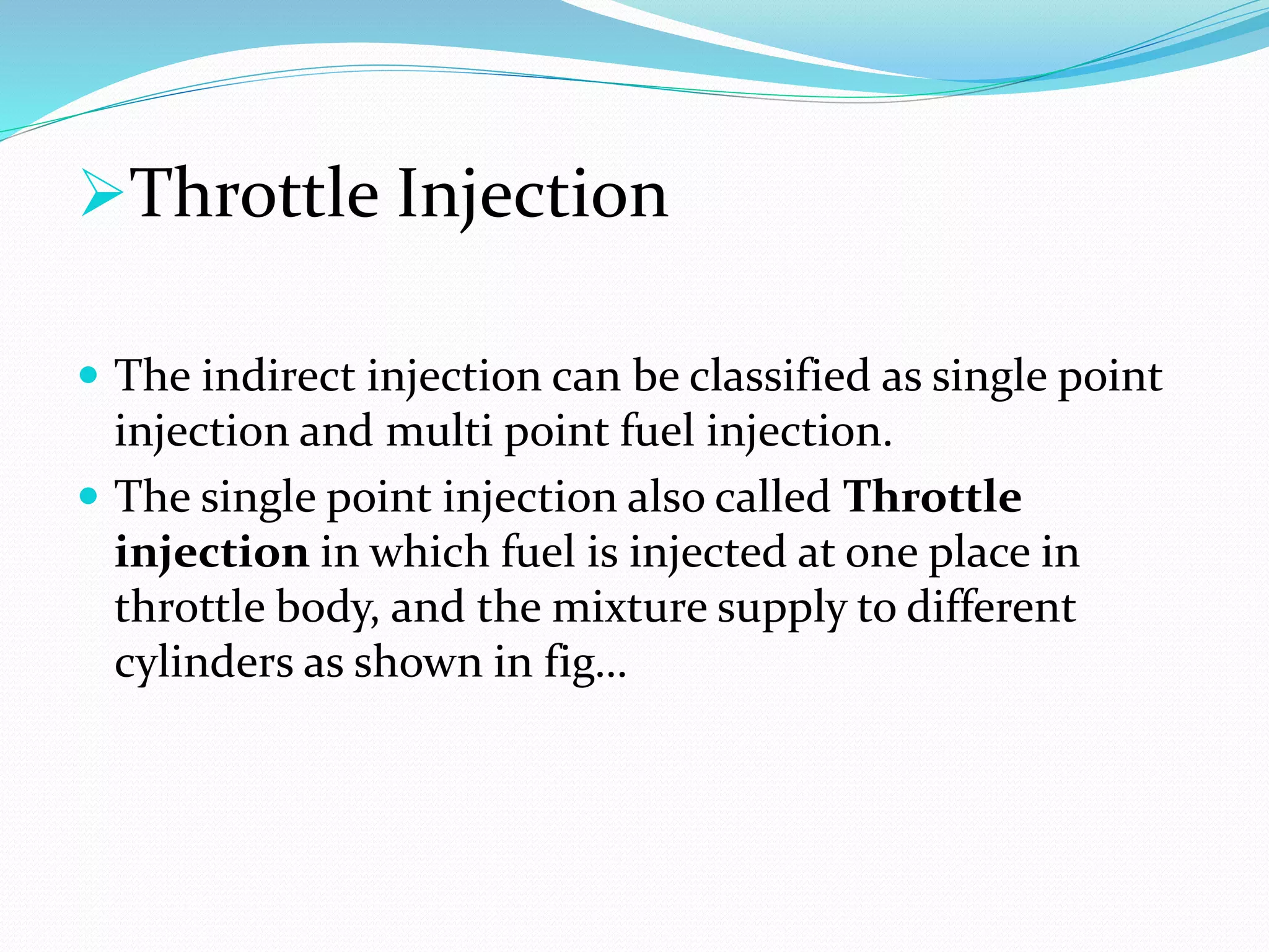 Throttle Injection
 The indirect injection can be classified as single point
injection and multi point fuel injection.
 The single point injection also called Throttle
injection in which fuel is injected at one place in
throttle body, and the mixture supply to different
cylinders as shown in fig…
 