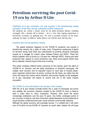 Petrolium surviving the post Covid-
19 era by Arthur D Lite
Traditional oil & gas companies can only succeed in the decarbonizing energy
ecosystem of the future through substantial portfolio realignment
The pandemic has created a perfect storm for the global petroleum industry, combining
oversupply with a dramatic fall in demand – all at a time when ongoing requirements to
decarbonize economies are gathering pace. We look at potential scenarios for the future,
analyzing the impact on different market players over both the short and long term.
A perfect storm for the petroleum industry
The global lockdown triggered by the COVID-19 pandemic has pushed a
transforming industry into a state of major crisis. Progressive weakening of global
oil demand during early 2020 was exacerbated by growing structural oversupply
caused by a struggle for market share between Russia and OPEC. These two
factors together sent oil prices to a 20-year low. Although OPEC, Russia and other
producers later agreed on some production cuts, these price-support efforts have
had a relatively modest impact at the time of writing.
This article visualizes different future scenarios for the industry, given the effect of
COVID-19 on demand and the likely persistence of structural oversupply. We
analyze each scenario and its expected impact on each type of industry player,
given expected medium-term oil prices. Looking into the future, we outline how the
crisis will impact the current carbon transition and provide insights on the strategies
oil & gas executives will require to survive and win in the future industry
ecosystem.
The COVID-19 crisis will transform the structure of the industry
With the oil & gas industry currently locked into a cycle of oversupply, low prices
and volatility, the economic downturn created by the COVID-19 crisis is likely to
deal a major blow to many companies. Investors have found the sector
increasingly unattractive over the past 10 years. Any further, prolonged period of
low oil prices is likely to see them divert their capital elsewhere as the traditional oil
& gas business model becomes even riskier and less commercially attractive.
Although the global economy will eventually recover, it is unlikely that it will return
soon (if at all) to its pre-COVID-19 “business as usual” state. Instead, the oil & gas
 