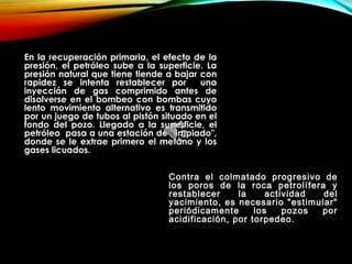 En la recuperación primaria, el efecto de la
presión, el petróleo sube a la superficie. La
presión natural que tiene tiende a bajar con
rapidez se intenta restablecer por una
inyección de gas comprimido antes de
disolverse en el bombeo con bombas cuyo
lento movimiento alternativo es transmitido
por un juego de tubos al pistón situado en el
fondo del pozo. Llegado a la superficie, el
petróleo pasa a una estación de "limpiado",
donde se le extrae primero el metano y los
gases licuados.
Contra el colmatado progresivo de
los poros de la roca petrolífera y
restablecer la actividad del
yacimiento, es necesario "estimular"
periódicamente los pozos por
acidificación, por torpedeo.
 