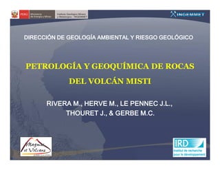 DIRECCIÓN DE GEOLOGÍA AMBIENTAL Y RIESGO GEOLÓGICO




PETROLOGÍA Y GEOQUÍMICA DE ROCAS
             DEL VOLCÁN MISTI

      RIVERA M., HERVE M., LE PENNEC J.L.,
           THOURET J., & GERBE M.C.
 