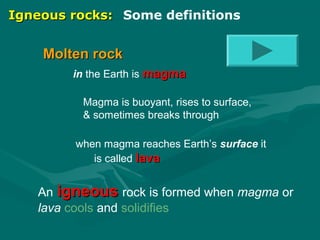 Igneous rocks: Some definitions

Molten rock
in the Earth is magma
Magma is buoyant, rises to surface,
& sometimes breaks through
when magma reaches Earth’s surface it
is called lava

An igneous rock is formed when magma or
lava cools and solidifies

 