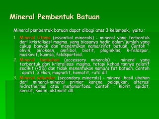 Mineral Pembentuk Batuan
Mineral pembentuk batuan dapat dibagi atas 3 kelompok, yaitu :
1. Mineral Utama (essential minerals) : mineral yang terbentuk
dari kristalisasi magma, yang biasanya hadir dalam jumlah yang
cukup banyak dan menentukan nama/sifat batuan. Contoh :
olivin, piroksen, amfibol, biotit, plagioklas, k-feldspar,
muskovit, kuarsa, feldspartoid.
2. Mineral tambahan (accessory minerals) : mineral yang
terbentuk dari kristalisasi magma, tetapi kehadirannya relatif
sedikit (<5%) dan tidak menentukan nama/sifat batuan. Contoh
: apatit, zirkon, magnetit, hematit, rutil dll
3. Mineral sekunder (secondary minerals) : mineral hasil ubahan
dari mineral-mineral primer karena pelapukan, alterasi
hidrothermal atau metamorfosa. Contoh : klorit, epidot,
serisit, kaolin, aktinolit dll.
 