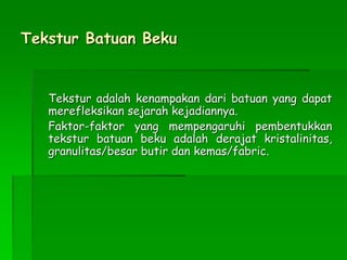 Tekstur Batuan Beku
Tekstur adalah kenampakan dari batuan yang dapat
merefleksikan sejarah kejadiannya.
Faktor-faktor yang mempengaruhi pembentukkan
tekstur batuan beku adalah derajat kristalinitas,
granulitas/besar butir dan kemas/fabric.
 