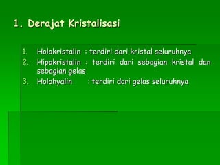 1. Derajat Kristalisasi
1. Holokristalin : terdiri dari kristal seluruhnya
2. Hipokristalin : terdiri dari sebagian kristal dan
sebagian gelas
3. Holohyalin : terdiri dari gelas seluruhnya
 