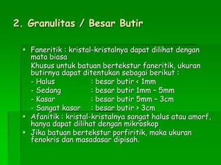 2. Granulitas / Besar Butir
 Faneritik : kristal-kristalnya dapat dilihat dengan
mata biasa
Khusus untuk batuan bertekstur faneritik, ukuran
butirnya dapat ditentukan sebagai berikut :
- Halus : besar butir < 1mm
- Sedang : besar butir 1mm – 5mm
- Kasar : besar butir 5mm – 3cm
- Sangat kasar : besar butir > 3cm
 Afanitik : kristal-kristalnya sangat halus atau amorf,
hanya dapat dilihat dengan mikroskop
 Jika batuan bertekstur porfiritik, maka ukuran
fenokris dan masadasar dipisah.
 