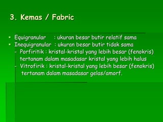 3. Kemas / Fabric
 Equigranular : ukuran besar butir relatif sama
 Inequigranular : ukuran besar butir tidak sama
- Porfiritik : kristal-kristal yang lebih besar (fenokris)
tertanam dalam masadasar kristal yang lebih halus
- Vitrofirik : kristal-kristal yang lebih besar (fenokris)
tertanam dalam masadasar gelas/amorf.
 