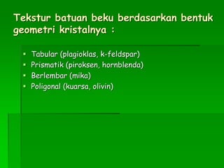 Tekstur batuan beku berdasarkan bentuk
geometri kristalnya :
 Tabular (plagioklas, k-feldspar)
 Prismatik (piroksen, hornblenda)
 Berlembar (mika)
 Poligonal (kuarsa, olivin)
 