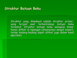 Struktur Batuan Beku
Struktur yang dimaksud adalah struktur primer,
yang terjadi saat terbentuknya batuan beku
tersebut. Struktur batuan beku sebagian besar
hanya dilihat di lapangan (dimensinya sangat besar),
tetapi kadang-kadang dapat dilihat juga dalam hand
specimen.
 
