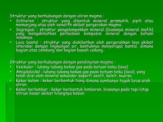 Struktur yang berhubungan dengan aliran magma :
 Schlieren : struktur yang dibentuk mineral prismatik, pipih atau
memanjang atau oleh xenolith akibat pergerakan magma.
 Segregasi : struktur pengelompokkan mineral (biasanya mineral mafik)
yang mengakibatkan perbedaan komposisi mineral dengan batuan
induknya.
 Lava bantal : struktur yang diakibatkan oleh pergerakkan lava akibat
interaksi dengan lingkungan air, bentuknya menyerupai bantal, dimana
bagian atas cembung dan bagian bawah cekung.
Struktur yang berhubungan dengan pendinginan magma :
 Vesikuler : lubang-lubang bekas gas pada batuan beku (lava)
 Amigdaloidal : lubang-lubang bekas gas pada batuan beku (lava), yang
telah diisi oleh mineral sekunder seperti zeolit, kalsit, kuarsa.
 Kekar kolom : kekar berbentuk tiang dimana sumbunya tegak lurus arah
aliran.
 Kekar berlembar : kekar berbentuk lembaran, biasanya pada tepi/atap
intrusi besar akibat hilangnya beban.
 