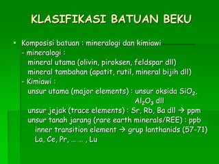 KLASIFIKASI BATUAN BEKU
 Komposisi batuan : mineralogi dan kimiawi
- mineralogi :
mineral utama (olivin, piroksen, feldspar dll)
mineral tambahan (apatit, rutil, mineral bijih dll)
- Kimiawi :
unsur utama (major elements) : unsur oksida SiO2,
Al2O3 dll
unsur jejak (trace elements) : Sr, Rb, Ba dll  ppm
unsur tanah jarang (rare earth minerals/REE) : ppb
inner transition element  grup lanthanids (57-71)
La, Ce, Pr, … … , Lu
 