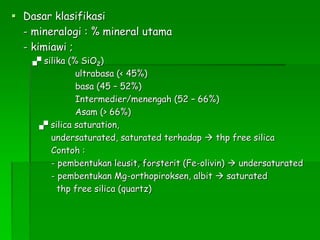  Dasar klasifikasi
- mineralogi : % mineral utama
- kimiawi ;
 silika (% SiO2)
ultrabasa (< 45%)
basa (45 – 52%)
Intermedier/menengah (52 – 66%)
Asam (> 66%)
 silica saturation,
undersaturated, saturated terhadap  thp free silica
Contoh :
- pembentukan leusit, forsterit (Fe-olivin)  undersaturated
- pembentukan Mg-orthopiroksen, albit  saturated
thp free silica (quartz)
 