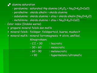  alumina saturation
- peralumina : saturated thp alumina (Al2O3 > Na2O+K2O+CaO)
- peralkaline : oksida alkalin > oksida alumina
- subalumina : oksida alumina = atau > oksida alkalin (Na2O+K2O)
- metalimina : oksida alumina = atau > Na2O+K2O+CaO)
- Color index (Indeks warna)
 proporsi mineral felsik dan mafik
 mineral felsik : feldspar, feldspartoid, kuarsa, muskovit
 mineral mafik : mineral ferromagnesia  olivin, amfibol,
klinopiroksen;
- C.I. < 30 : leucratic
- 30 – 60 : mesocratic
- 60 – 90 : melanocratic
- > 90 : hypermelanic/ultramafic
 