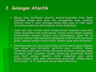 2. Golongan Afanitik
 Batuan beku bertekstur afanitik, mineral-mineralnya tidak dapat
dibedakan dengan mata biasa atau menggunakan loupe, umumnya
berbutir halus (< 1mm), sehingga batuan beku jenis ini tidak dapat
ditentukan prosentase mineraloginya secara megaskopis.
 Salah satu cara terbaik untuk memperkirakan komposisi mineralnya
adalah didasarkan atas warna batuan, karena warna batuan umumnya
mencerminkan proporsi mineral yang dikandungnya, dalam hal ini
proporsi mineral felsik (berwarna terang) dan mineral mafik (berwarna
gelap). Semakin banyak mineral mafik, semakin gelap warna batuannya.
 Penentuan nama atau jenis batuan beku afanitik masih dapat dilakukan
bagi batuan yang bertekstur porfiritik atau vitrofirik, dimana
fenokrisnya masih dapat terlihat dan dapat dibedakan, sehingga dapat
dibedakan jenis batuannya. Dengan menghitung prosentase mineral
yang hadir sebagai fenokris, serta didasarkan pada warna
batuan/mineral, maka dapat diperkirakan prosentase masing-masing
mineral (Q/F, A. P), maka nama batuan dapat ditentukan.
 