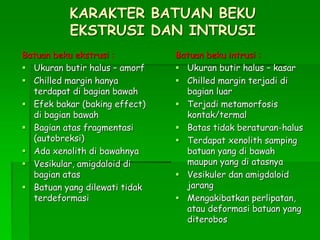 KARAKTER BATUAN BEKU
EKSTRUSI DAN INTRUSI
Batuan beku ekstrusi :
 Ukuran butir halus – amorf
 Chilled margin hanya
terdapat di bagian bawah
 Efek bakar (baking effect)
di bagian bawah
 Bagian atas fragmentasi
(autobreksi)
 Ada xenolith di bawahnya
 Vesikular, amigdaloid di
bagian atas
 Batuan yang dilewati tidak
terdeformasi
Batuan beku intrusi :
 Ukuran butir halus – kasar
 Chilled margin terjadi di
bagian luar
 Terjadi metamorfosis
kontak/termal
 Batas tidak beraturan-halus
 Terdapat xenolith samping
batuan yang di bawah
maupun yang di atasnya
 Vesikuler dan amigdaloid
jarang
 Mengakibatkan perlipatan,
atau deformasi batuan yang
diterobos
 
