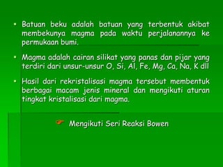  Batuan beku adalah batuan yang terbentuk akibat
membekunya magma pada waktu perjalanannya ke
permukaan bumi.
 Magma adalah cairan silikat yang panas dan pijar yang
terdiri dari unsur-unsur O, Si, Al, Fe, Mg, Ca, Na, K dll
 Hasil dari rekristalisasi magma tersebut membentuk
berbagai macam jenis mineral dan mengikuti aturan
tingkat kristalisasi dari magma.
 Mengikuti Seri Reaksi Bowen
 