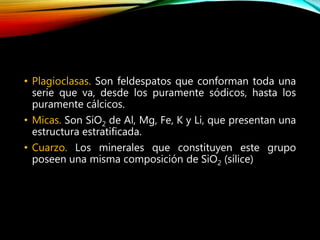• Plagioclasas. Son feldespatos que conforman toda una
serie que va, desde los puramente sódicos, hasta los
puramente cálcicos.
• Micas. Son SiO2 de Al, Mg, Fe, K y Li, que presentan una
estructura estratificada.
• Cuarzo. Los minerales que constituyen este grupo
poseen una misma composición de SiO2 (sílice)
 