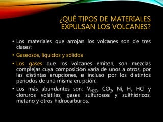 ¿QUÉ TIPOS DE MATERIALES
EXPULSAN LOS VOLCANES?
• Los materiales que arrojan los volcanes son de tres
clases:
• Gaseosos, líquidos y sólidos
• Los gases que los volcanes emiten, son mezclas
complejas cuya composición varía de unos a otros, por
las distintas erupciones, e incluso por los distintos
períodos de una misma erupción.
• Los más abundantes son: VH2O, CO2, Ni, H, HCl y
cloruros volátiles, gases sulfurosos y sulfhídricos,
metano y otros hidrocarburos.
 