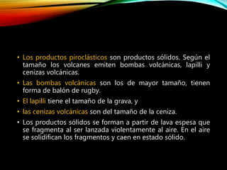 • Los productos piroclásticos son productos sólidos. Según el
tamaño los volcanes emiten bombas volcánicas, lapilli y
cenizas volcánicas.
• Las bombas volcánicas son los de mayor tamaño, tienen
forma de balón de rugby.
• El lapilli tiene el tamaño de la grava, y
• las cenizas volcánicas son del tamaño de la ceniza.
• Los productos sólidos se forman a partir de lava espesa que
se fragmenta al ser lanzada violentamente al aire. En el aire
se solidifican los fragmentos y caen en estado sólido.
 