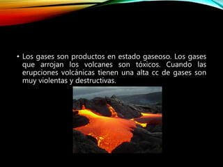 • Los gases son productos en estado gaseoso. Los gases
que arrojan los volcanes son tóxicos. Cuando las
erupciones volcánicas tienen una alta cc de gases son
muy violentas y destructivas.
 