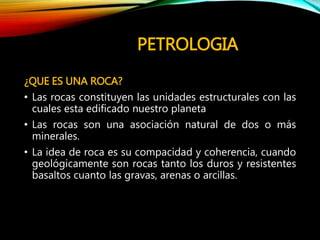 PETROLOGIA
¿QUE ES UNA ROCA?
• Las rocas constituyen las unidades estructurales con las
cuales esta edificado nuestro planeta
• Las rocas son una asociación natural de dos o más
minerales.
• La idea de roca es su compacidad y coherencia, cuando
geológicamente son rocas tanto los duros y resistentes
basaltos cuanto las gravas, arenas o arcillas.
 
