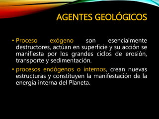 AGENTES GEOLÓGICOS
• Proceso exógeno son esencialmente
destructores, actúan en superficie y su acción se
manifiesta por los grandes ciclos de erosión,
transporte y sedimentación.
• procesos endógenos o internos, crean nuevas
estructuras y constituyen la manifestación de la
energía interna del Planeta.
 