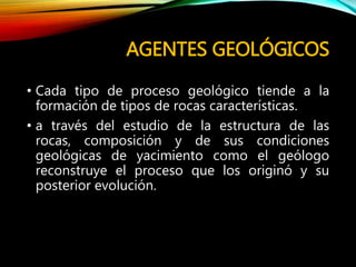 AGENTES GEOLÓGICOS
• Cada tipo de proceso geológico tiende a la
formación de tipos de rocas características.
• a través del estudio de la estructura de las
rocas, composición y de sus condiciones
geológicas de yacimiento como el geólogo
reconstruye el proceso que los originó y su
posterior evolución.
 