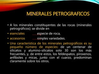 MINERALES PETROGRAFICOS
• A los minerales constituyentes de las rocas (minerales
petrográficos); se divide en
• esenciales especie de roca,
• accesorios simples variedades.
• Una característica de los minerales petrográficos es su
pequeño número de especies: de un centenar de
silicatos y alumino-silicatos solo 30 son los más
frecuentes, y, de entre estos, los feldespatos, piroxenos,
anfíboles y micas, junto con el cuarzo, predominan
claramente sobre los otros.
 