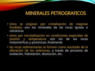 MINERALES PETROGRAFICOS
• Unos se originan por cristalización de magmas
fundidos: son los minerales de las rocas ígneas o
volcánicas
• otros por recristalización en condiciones especiales de
presión y temperatura: son los de las rocas
metamórficas y plutónicas; finalmente
• las rocas sedimentarias se forman como resultado de la
alteración de los anteriores, a través de procesos de
oxidación, hidratación, disolución, etc.
 