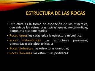 ESTRUCTURA DE LAS ROCAS
• Estructura es la forma de asociación de los minerales,
que exhibe las estructuras típicas ígneas, metamórficas,
plutónicas o sedimentarias.
• Rocas ígneas les caracteriza la estructura microlítica;
• Rocas metamórficas, las estructuras pizarrosas,
orientadas o cristaloblasticas; a
• Rocas plutónicas, las estructuras granudas,
• Rocas filonianas, las estructuras porfídicas.
 