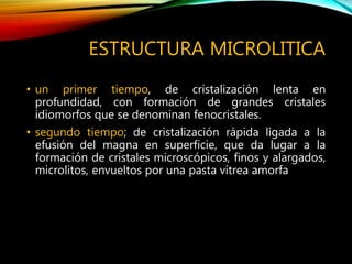 ESTRUCTURA MICROLITICA
• un primer tiempo, de cristalización lenta en
profundidad, con formación de grandes cristales
idiomorfos que se denominan fenocristales.
• segundo tiempo; de cristalización rápida ligada a la
efusión del magna en superficie, que da lugar a la
formación de cristales microscópicos, finos y alargados,
microlitos, envueltos por una pasta vítrea amorfa
 