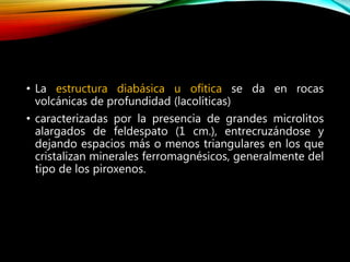 • La estructura diabásica u ofítica se da en rocas
volcánicas de profundidad (lacolíticas)
• caracterizadas por la presencia de grandes microlitos
alargados de feldespato (1 cm.), entrecruzándose y
dejando espacios más o menos triangulares en los que
cristalizan minerales ferromagnésicos, generalmente del
tipo de los piroxenos.
 